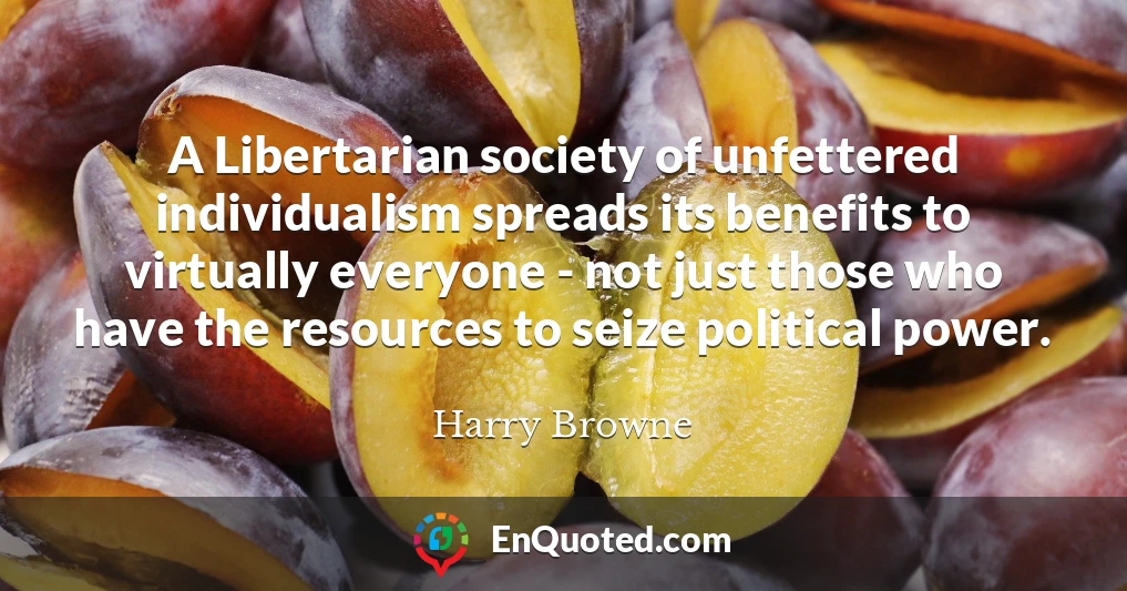 A Libertarian society of unfettered individualism spreads its benefits to virtually everyone - not just those who have the resources to seize political power.