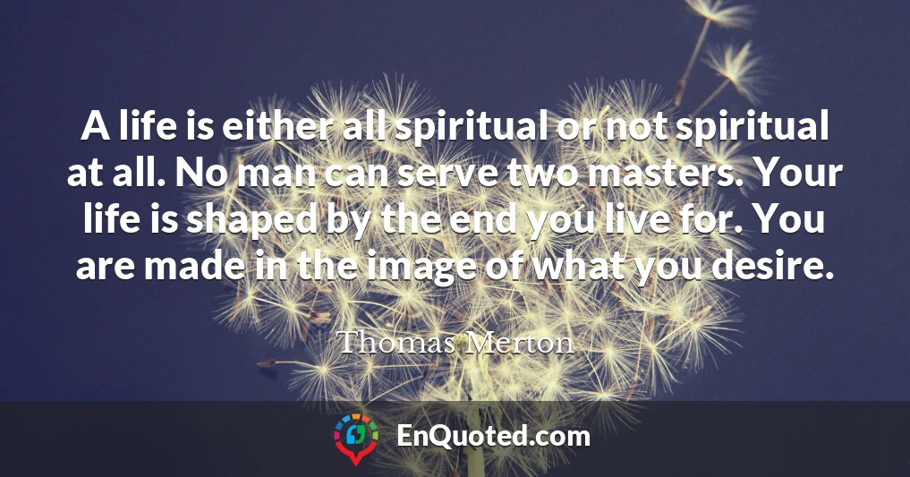 A life is either all spiritual or not spiritual at all. No man can serve two masters. Your life is shaped by the end you live for. You are made in the image of what you desire.