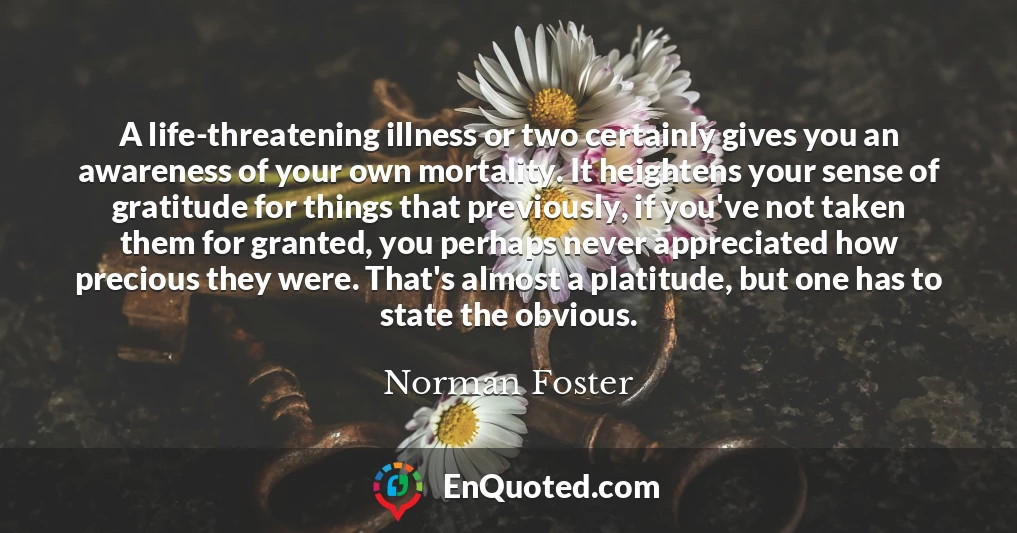 A life-threatening illness or two certainly gives you an awareness of your own mortality. It heightens your sense of gratitude for things that previously, if you've not taken them for granted, you perhaps never appreciated how precious they were. That's almost a platitude, but one has to state the obvious.