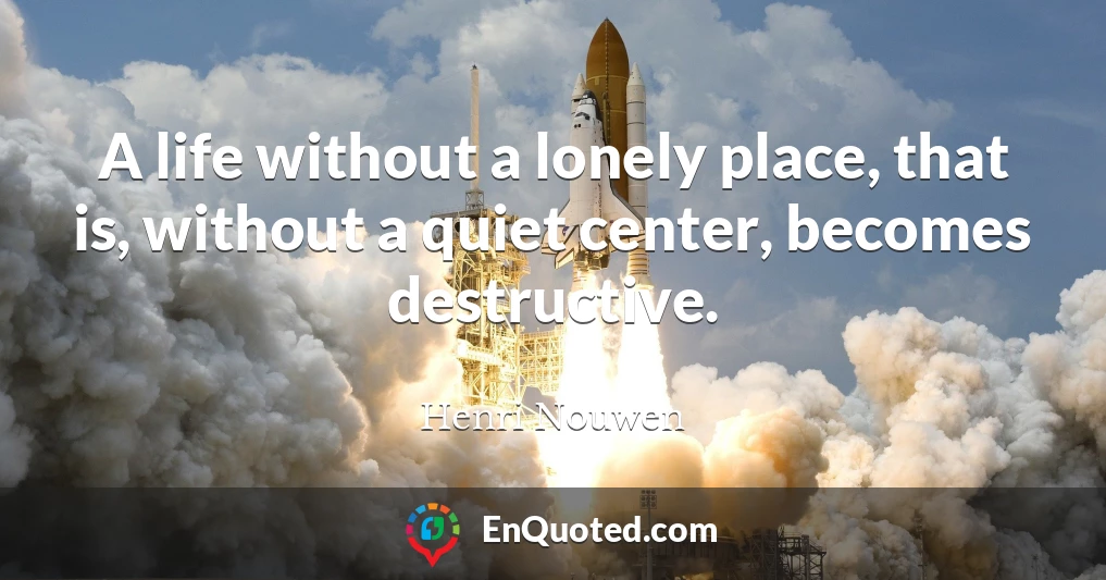 A life without a lonely place, that is, without a quiet center, becomes destructive.