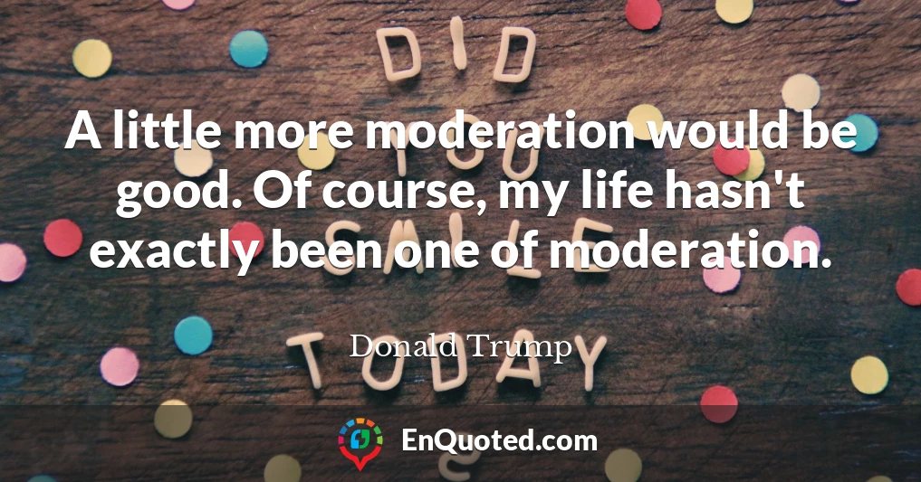 A little more moderation would be good. Of course, my life hasn't exactly been one of moderation.