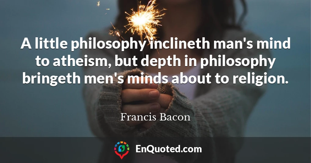 A little philosophy inclineth man's mind to atheism, but depth in philosophy bringeth men's minds about to religion.
