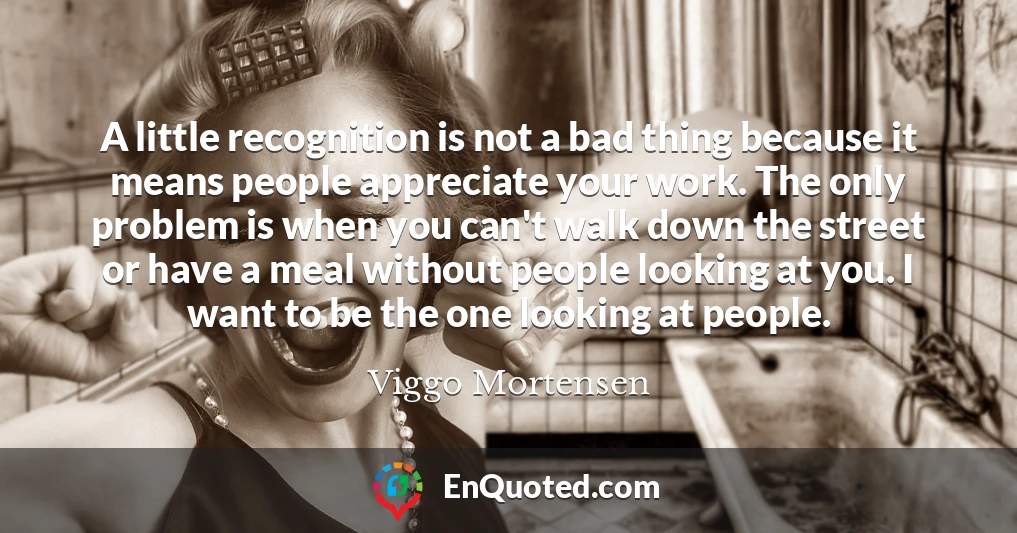 A little recognition is not a bad thing because it means people appreciate your work. The only problem is when you can't walk down the street or have a meal without people looking at you. I want to be the one looking at people.