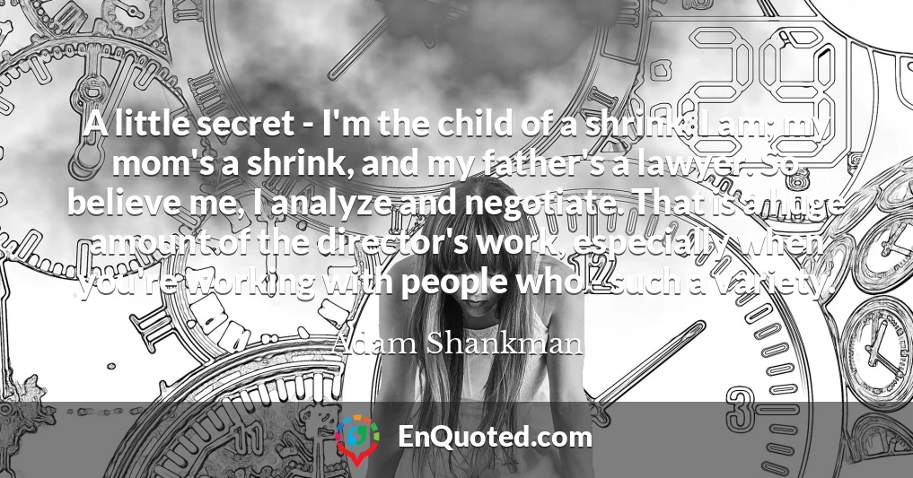 A little secret - I'm the child of a shrink. I am; my mom's a shrink, and my father's a lawyer. So believe me, I analyze and negotiate. That is a huge amount of the director's work, especially when you're working with people who - such a variety.