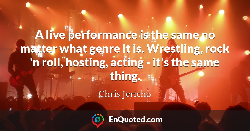 A live performance is the same no matter what genre it is. Wrestling, rock 'n roll, hosting, acting - it's the same thing.