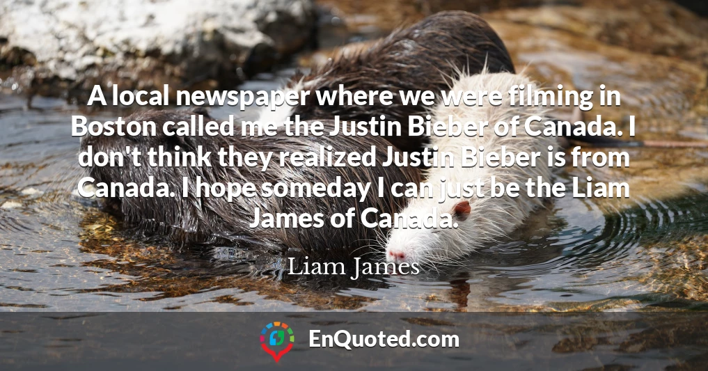 A local newspaper where we were filming in Boston called me the Justin Bieber of Canada. I don't think they realized Justin Bieber is from Canada. I hope someday I can just be the Liam James of Canada.