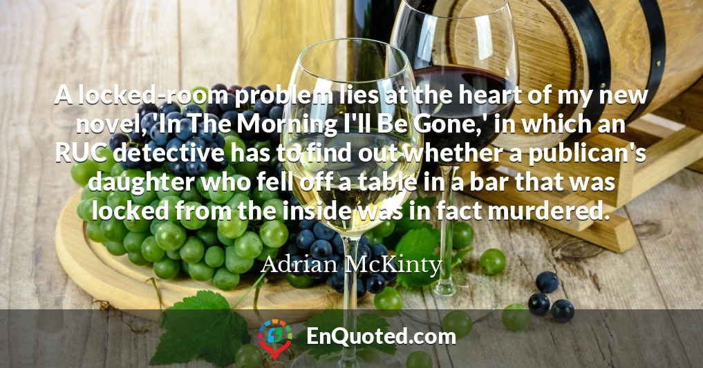 A locked-room problem lies at the heart of my new novel, 'In The Morning I'll Be Gone,' in which an RUC detective has to find out whether a publican's daughter who fell off a table in a bar that was locked from the inside was in fact murdered.