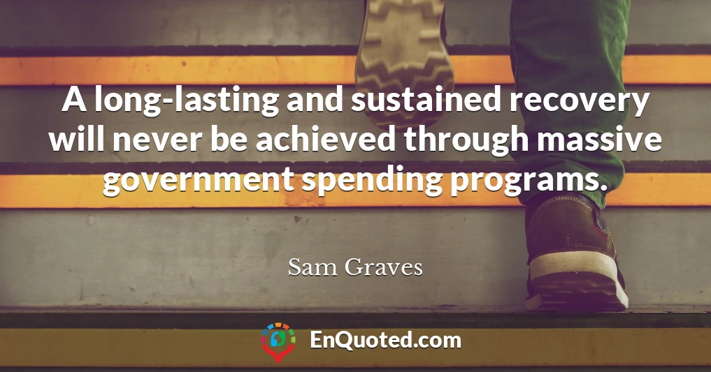 A long-lasting and sustained recovery will never be achieved through massive government spending programs.