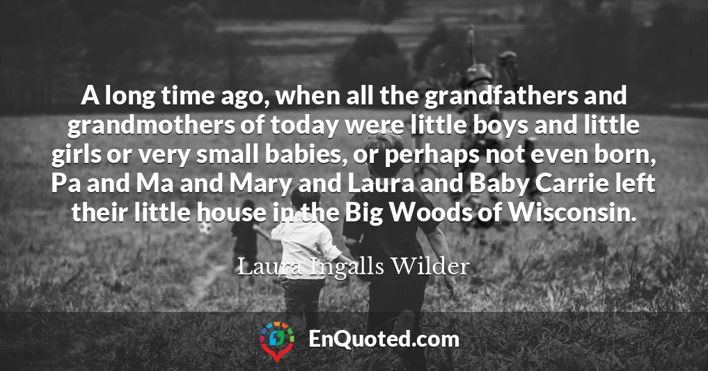 A long time ago, when all the grandfathers and grandmothers of today were little boys and little girls or very small babies, or perhaps not even born, Pa and Ma and Mary and Laura and Baby Carrie left their little house in the Big Woods of Wisconsin.
