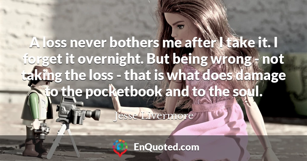 A loss never bothers me after I take it. I forget it overnight. But being wrong - not taking the loss - that is what does damage to the pocketbook and to the soul.
