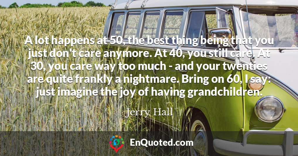 A lot happens at 50, the best thing being that you just don't care anymore. At 40, you still care. At 30, you care way too much - and your twenties are quite frankly a nightmare. Bring on 60, I say: just imagine the joy of having grandchildren.