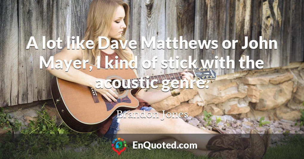 A lot like Dave Matthews or John Mayer, I kind of stick with the acoustic genre.