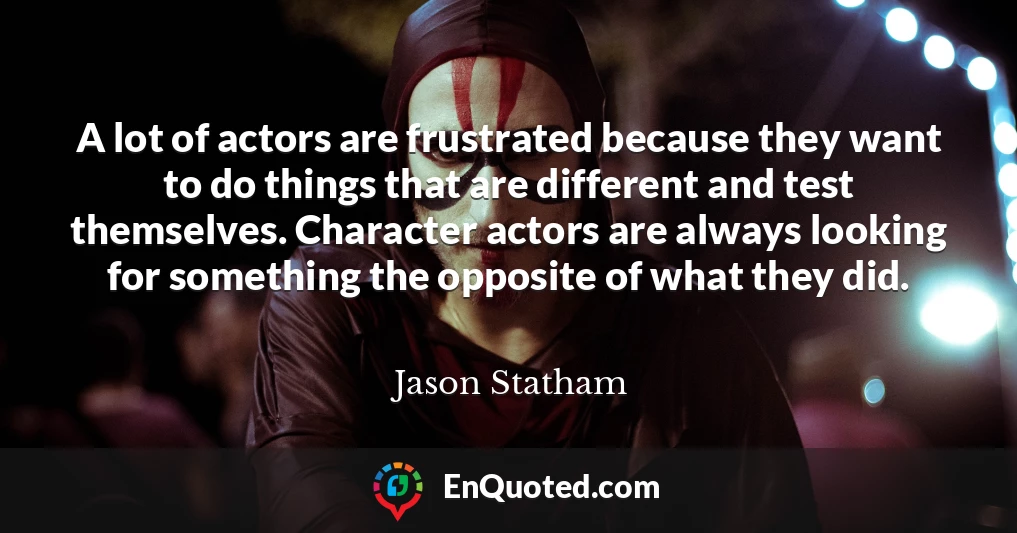 A lot of actors are frustrated because they want to do things that are different and test themselves. Character actors are always looking for something the opposite of what they did.
