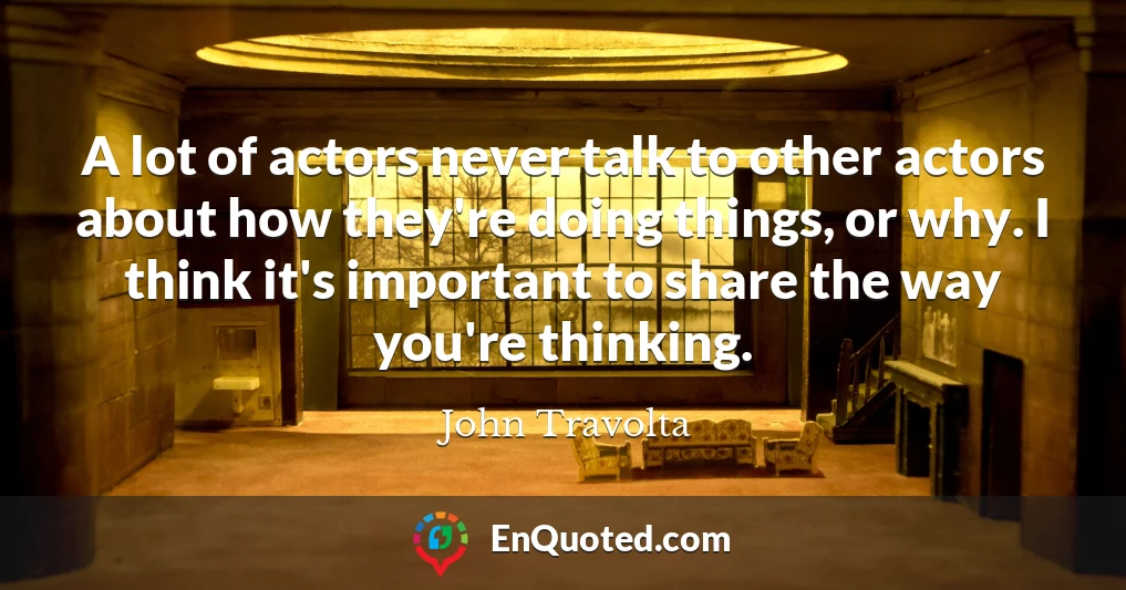 A lot of actors never talk to other actors about how they're doing things, or why. I think it's important to share the way you're thinking.