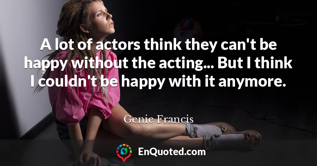 A lot of actors think they can't be happy without the acting... But I think I couldn't be happy with it anymore.