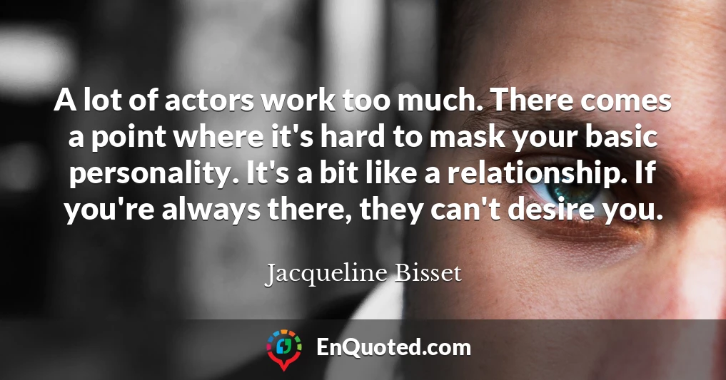A lot of actors work too much. There comes a point where it's hard to mask your basic personality. It's a bit like a relationship. If you're always there, they can't desire you.