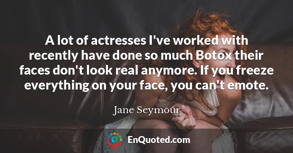 A lot of actresses I've worked with recently have done so much Botox their faces don't look real anymore. If you freeze everything on your face, you can't emote.