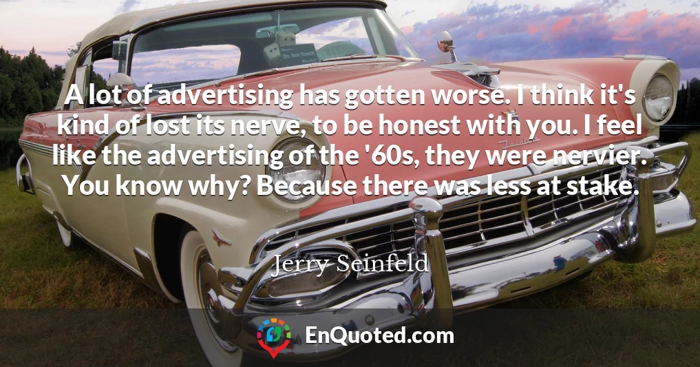 A lot of advertising has gotten worse. I think it's kind of lost its nerve, to be honest with you. I feel like the advertising of the '60s, they were nervier. You know why? Because there was less at stake.