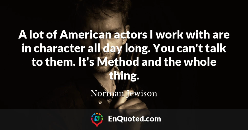 A lot of American actors I work with are in character all day long. You can't talk to them. It's Method and the whole thing.