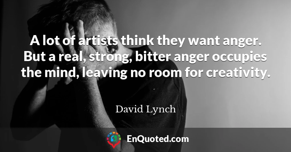 A lot of artists think they want anger. But a real, strong, bitter anger occupies the mind, leaving no room for creativity.