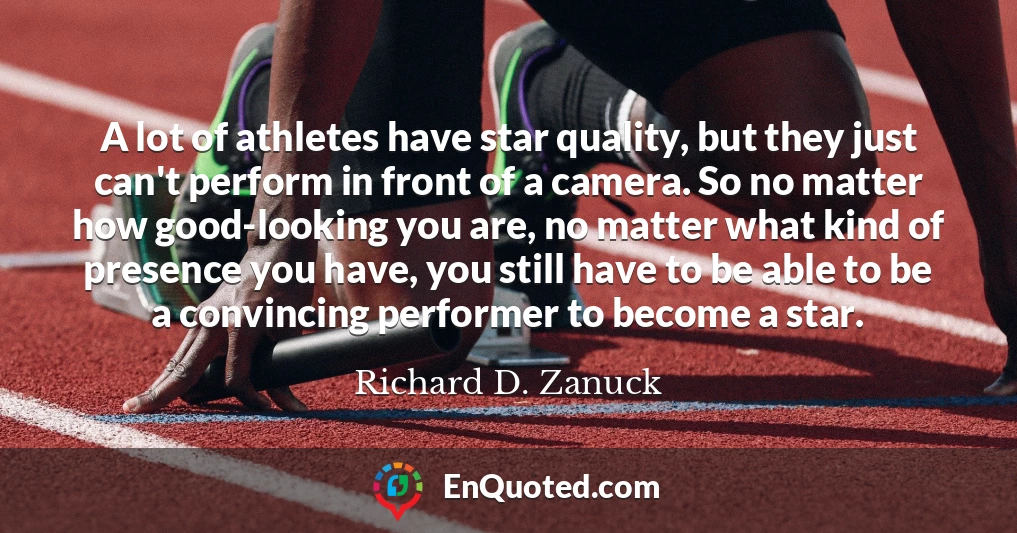 A lot of athletes have star quality, but they just can't perform in front of a camera. So no matter how good-looking you are, no matter what kind of presence you have, you still have to be able to be a convincing performer to become a star.