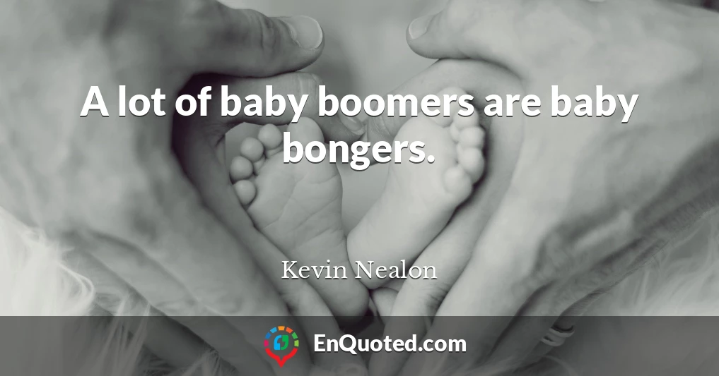 A lot of baby boomers are baby bongers.