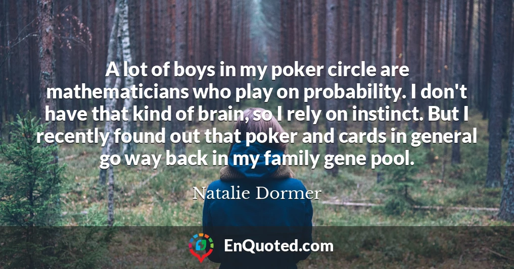 A lot of boys in my poker circle are mathematicians who play on probability. I don't have that kind of brain, so I rely on instinct. But I recently found out that poker and cards in general go way back in my family gene pool.
