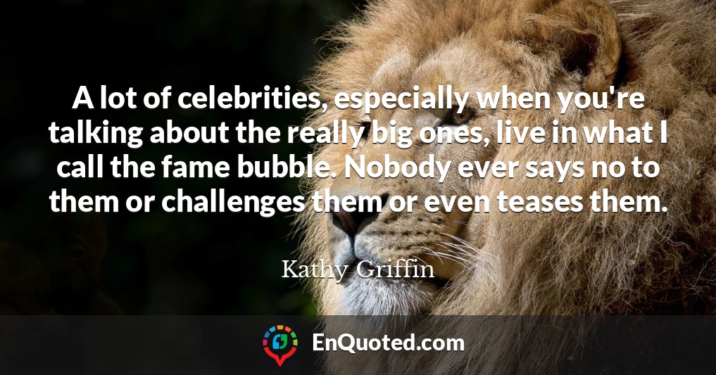 A lot of celebrities, especially when you're talking about the really big ones, live in what I call the fame bubble. Nobody ever says no to them or challenges them or even teases them.