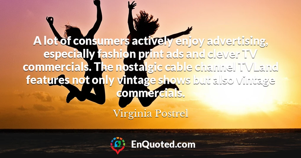 A lot of consumers actively enjoy advertising, especially fashion print ads and clever TV commercials. The nostalgic cable channel TVLand features not only vintage shows but also vintage commercials.