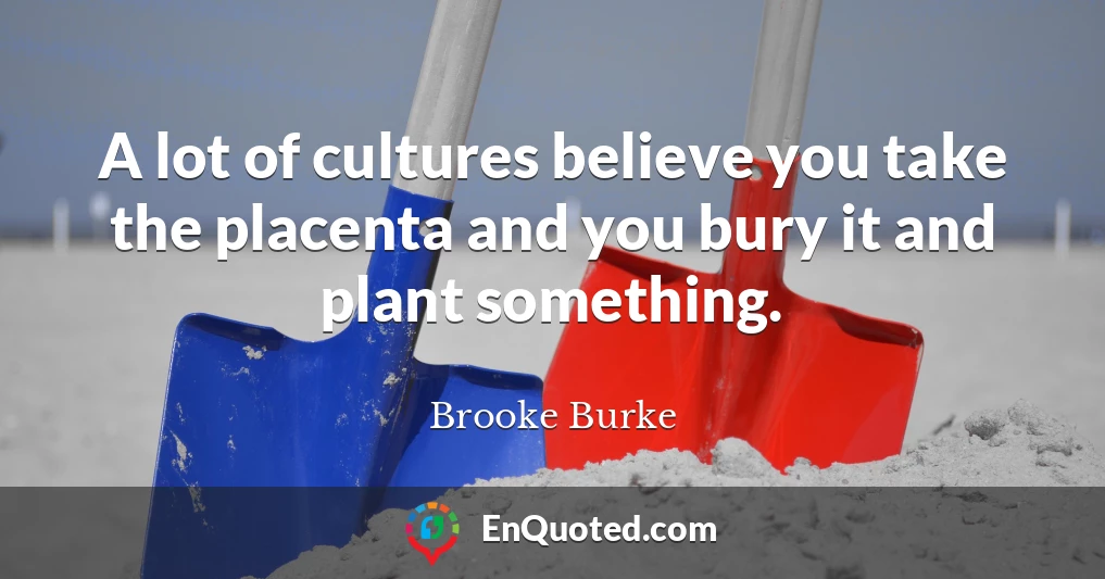 A lot of cultures believe you take the placenta and you bury it and plant something.