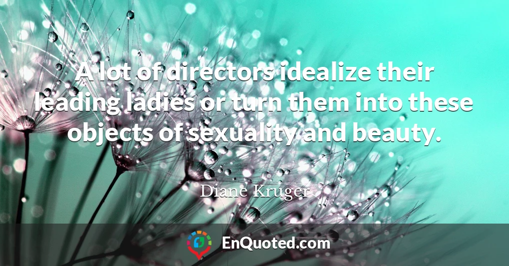 A lot of directors idealize their leading ladies or turn them into these objects of sexuality and beauty.