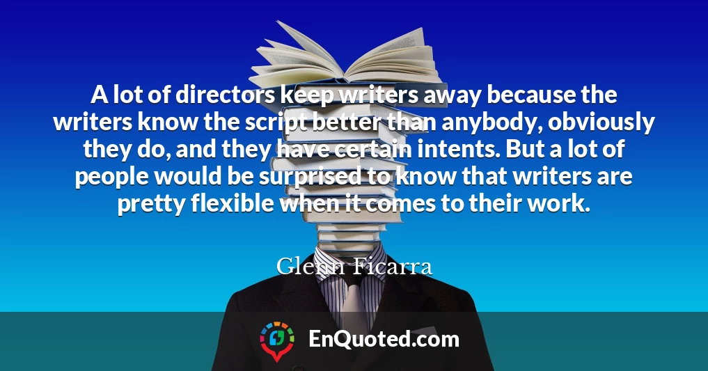 A lot of directors keep writers away because the writers know the script better than anybody, obviously they do, and they have certain intents. But a lot of people would be surprised to know that writers are pretty flexible when it comes to their work.