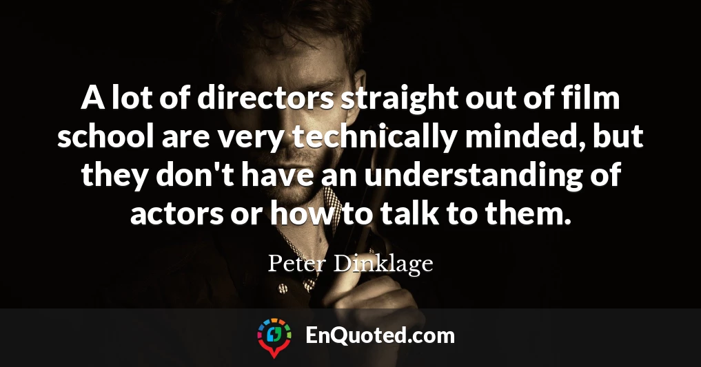 A lot of directors straight out of film school are very technically minded, but they don't have an understanding of actors or how to talk to them.