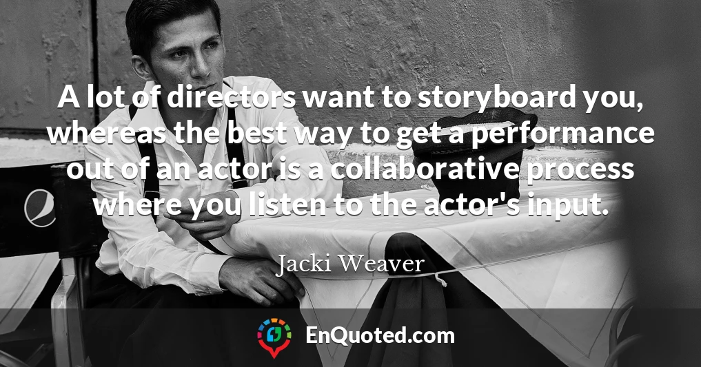 A lot of directors want to storyboard you, whereas the best way to get a performance out of an actor is a collaborative process where you listen to the actor's input.