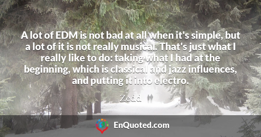 A lot of EDM is not bad at all when it's simple, but a lot of it is not really musical. That's just what I really like to do: taking what I had at the beginning, which is classical and jazz influences, and putting it into electro.