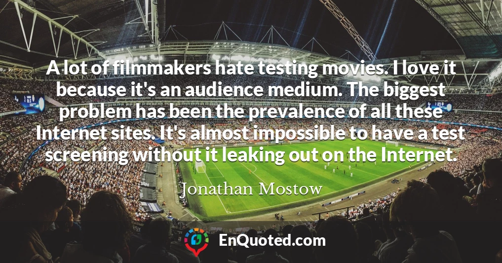 A lot of filmmakers hate testing movies. I love it because it's an audience medium. The biggest problem has been the prevalence of all these Internet sites. It's almost impossible to have a test screening without it leaking out on the Internet.
