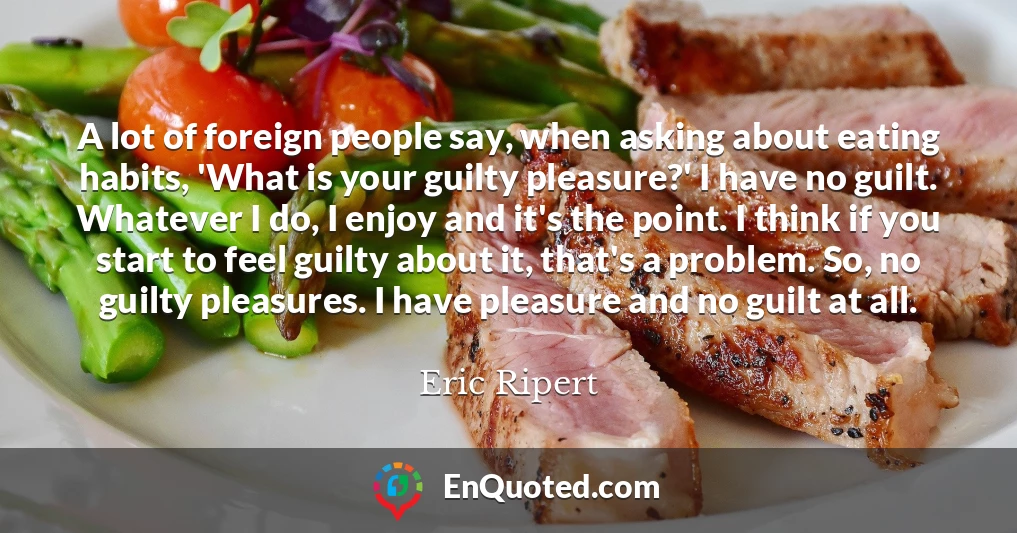 A lot of foreign people say, when asking about eating habits, 'What is your guilty pleasure?' I have no guilt. Whatever I do, I enjoy and it's the point. I think if you start to feel guilty about it, that's a problem. So, no guilty pleasures. I have pleasure and no guilt at all.