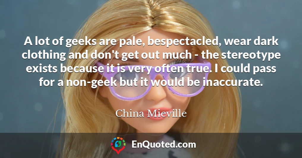 A lot of geeks are pale, bespectacled, wear dark clothing and don't get out much - the stereotype exists because it is very often true. I could pass for a non-geek but it would be inaccurate.