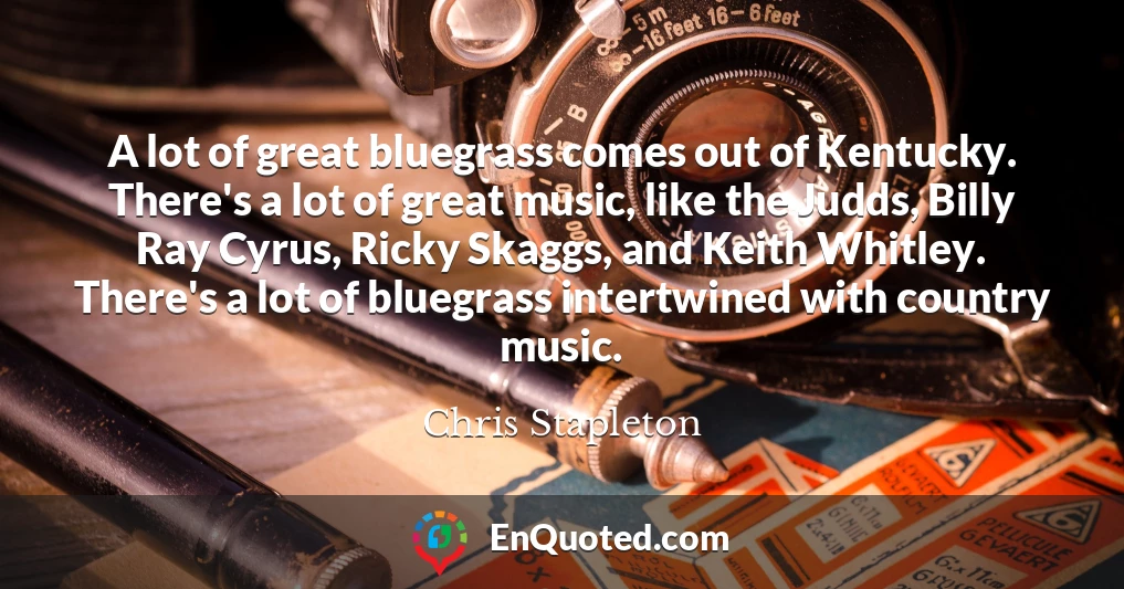 A lot of great bluegrass comes out of Kentucky. There's a lot of great music, like the Judds, Billy Ray Cyrus, Ricky Skaggs, and Keith Whitley. There's a lot of bluegrass intertwined with country music.