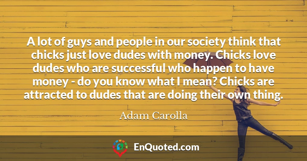 A lot of guys and people in our society think that chicks just love dudes with money. Chicks love dudes who are successful who happen to have money - do you know what I mean? Chicks are attracted to dudes that are doing their own thing.