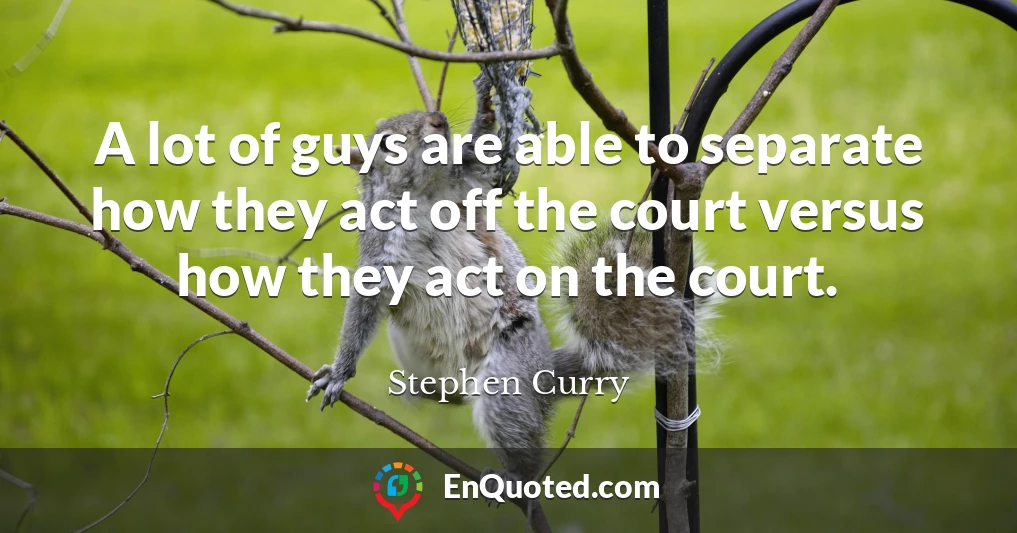 A lot of guys are able to separate how they act off the court versus how they act on the court.