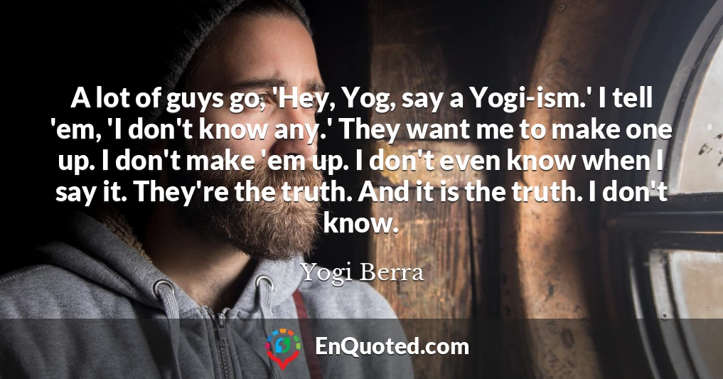 A lot of guys go, 'Hey, Yog, say a Yogi-ism.' I tell 'em, 'I don't know any.' They want me to make one up. I don't make 'em up. I don't even know when I say it. They're the truth. And it is the truth. I don't know.