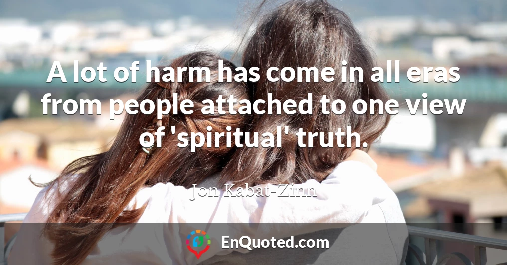 A lot of harm has come in all eras from people attached to one view of 'spiritual' truth.