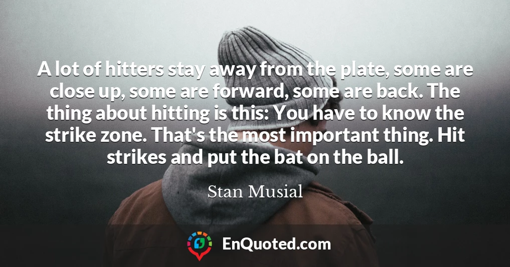 A lot of hitters stay away from the plate, some are close up, some are forward, some are back. The thing about hitting is this: You have to know the strike zone. That's the most important thing. Hit strikes and put the bat on the ball.