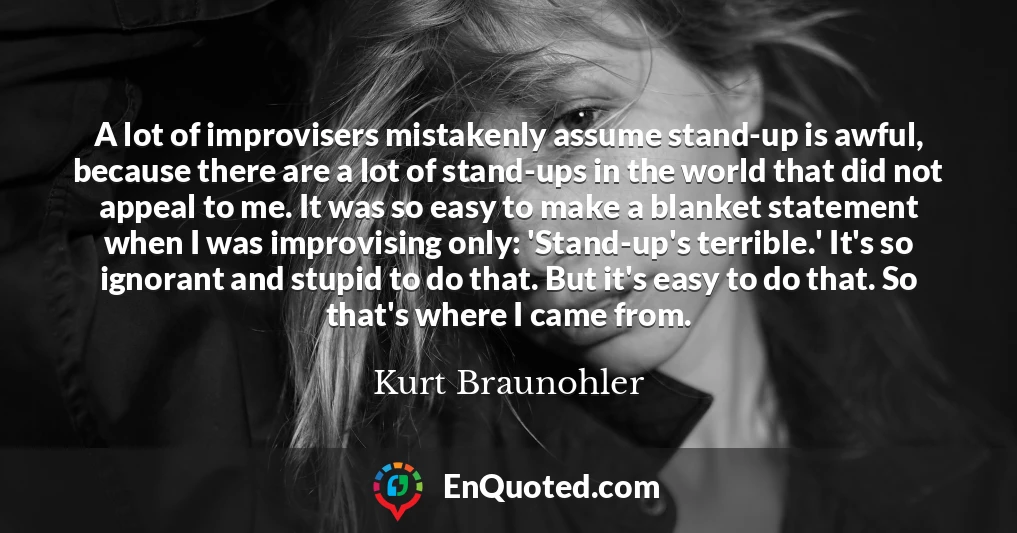 A lot of improvisers mistakenly assume stand-up is awful, because there are a lot of stand-ups in the world that did not appeal to me. It was so easy to make a blanket statement when I was improvising only: 'Stand-up's terrible.' It's so ignorant and stupid to do that. But it's easy to do that. So that's where I came from.
