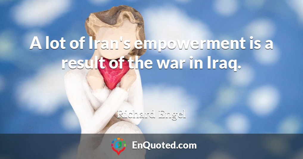 A lot of Iran's empowerment is a result of the war in Iraq.