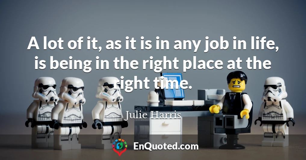 A lot of it, as it is in any job in life, is being in the right place at the right time.