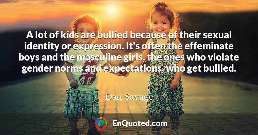 A lot of kids are bullied because of their sexual identity or expression. It's often the effeminate boys and the masculine girls, the ones who violate gender norms and expectations, who get bullied.