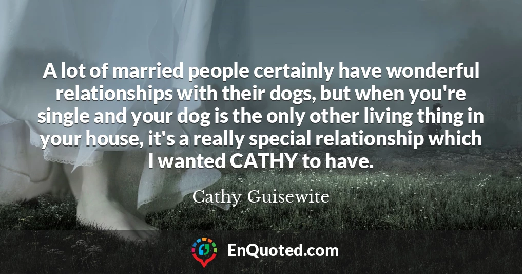 A lot of married people certainly have wonderful relationships with their dogs, but when you're single and your dog is the only other living thing in your house, it's a really special relationship which I wanted CATHY to have.