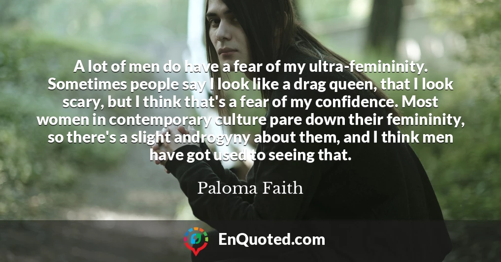 A lot of men do have a fear of my ultra-femininity. Sometimes people say I look like a drag queen, that I look scary, but I think that's a fear of my confidence. Most women in contemporary culture pare down their femininity, so there's a slight androgyny about them, and I think men have got used to seeing that.
